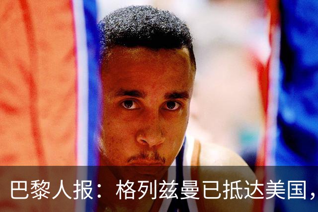 巴黎人报：格列兹曼已抵达美国，他将正式开启在奥兰多城的新征程